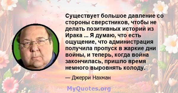 Существует большое давление со стороны сверстников, чтобы не делать позитивных историй из Ирака ... Я думаю, что есть ощущение, что администрация получила пропуск в жаркие дни войны, и теперь, когда война закончилась,