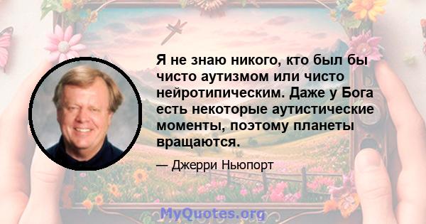 Я не знаю никого, кто был бы чисто аутизмом или чисто нейротипическим. Даже у Бога есть некоторые аутистические моменты, поэтому планеты вращаются.