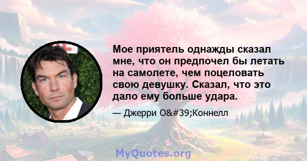 Мое приятель однажды сказал мне, что он предпочел бы летать на самолете, чем поцеловать свою девушку. Сказал, что это дало ему больше удара.