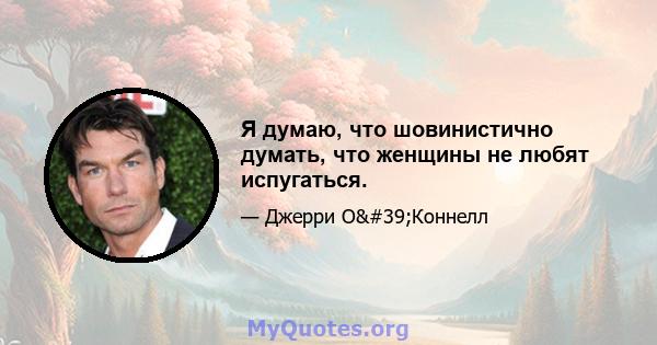 Я думаю, что шовинистично думать, что женщины не любят испугаться.