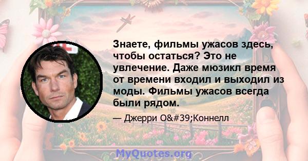 Знаете, фильмы ужасов здесь, чтобы остаться? Это не увлечение. Даже мюзикл время от времени входил и выходил из моды. Фильмы ужасов всегда были рядом.