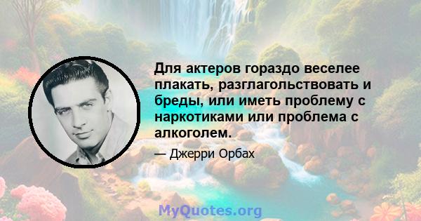 Для актеров гораздо веселее плакать, разглагольствовать и бреды, или иметь проблему с наркотиками или проблема с алкоголем.