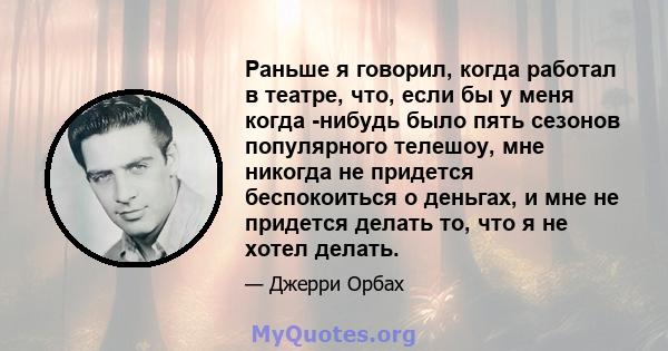 Раньше я говорил, когда работал в театре, что, если бы у меня когда -нибудь было пять сезонов популярного телешоу, мне никогда не придется беспокоиться о деньгах, и мне не придется делать то, что я не хотел делать.