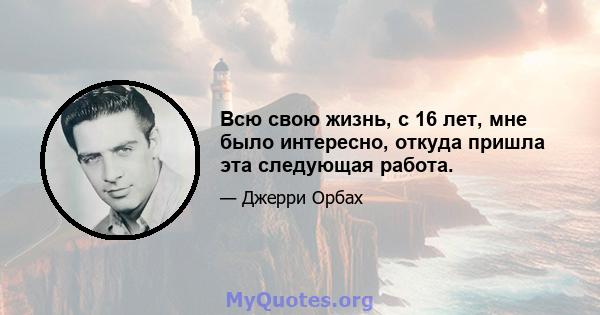 Всю свою жизнь, с 16 лет, мне было интересно, откуда пришла эта следующая работа.