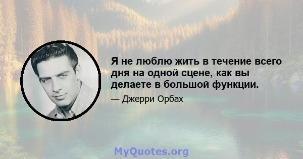 Я не люблю жить в течение всего дня на одной сцене, как вы делаете в большой функции.