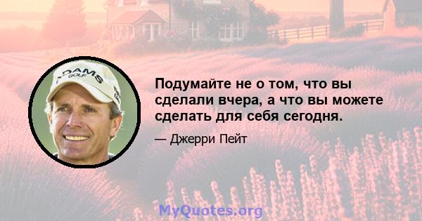 Подумайте не о том, что вы сделали вчера, а что вы можете сделать для себя сегодня.