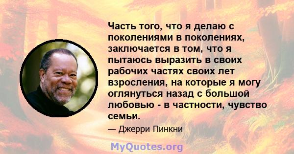 Часть того, что я делаю с поколениями в поколениях, заключается в том, что я пытаюсь выразить в своих рабочих частях своих лет взросления, на которые я могу оглянуться назад с большой любовью - в частности, чувство