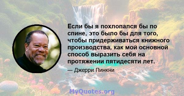 Если бы я похлопался бы по спине, это было бы для того, чтобы придерживаться книжного производства, как мой основной способ выразить себя на протяжении пятидесяти лет.