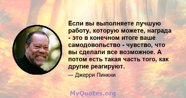 Если вы выполняете лучшую работу, которую можете, награда - это в конечном итоге ваше самодовольство - чувство, что вы сделали все возможное. А потом есть такая часть того, как другие реагируют.