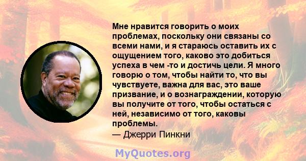 Мне нравится говорить о моих проблемах, поскольку они связаны со всеми нами, и я стараюсь оставить их с ощущением того, каково это добиться успеха в чем -то и достичь цели. Я много говорю о том, чтобы найти то, что вы