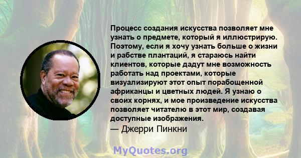 Процесс создания искусства позволяет мне узнать о предмете, который я иллюстрирую. Поэтому, если я хочу узнать больше о жизни и рабстве плантаций, я стараюсь найти клиентов, которые дадут мне возможность работать над