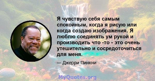 Я чувствую себя самым спокойным, когда я рисую или когда создаю изображения. Я люблю соединять ум рукой и производить что -то - это очень утешительно и сосредоточиться для меня.