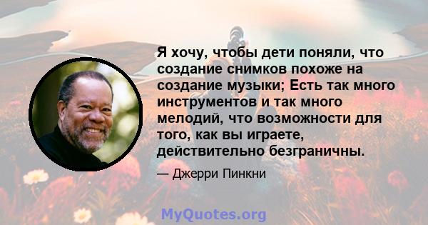 Я хочу, чтобы дети поняли, что создание снимков похоже на создание музыки; Есть так много инструментов и так много мелодий, что возможности для того, как вы играете, действительно безграничны.