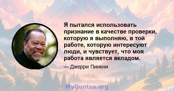 Я пытался использовать признание в качестве проверки, которую я выполняю, в той работе, которую интересуют люди, и чувствует, что моя работа является вкладом.