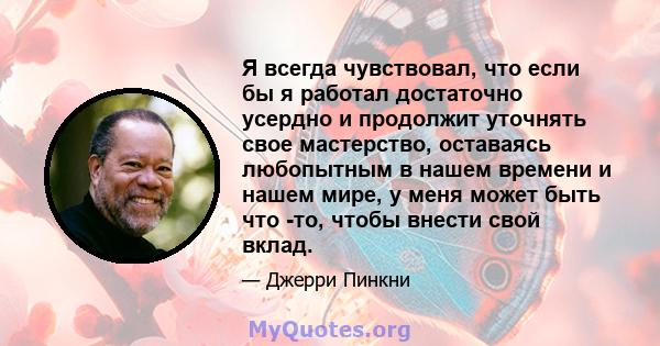 Я всегда чувствовал, что если бы я работал достаточно усердно и продолжит уточнять свое мастерство, оставаясь любопытным в нашем времени и нашем мире, у меня может быть что -то, чтобы внести свой вклад.