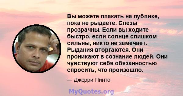 Вы можете плакать на публике, пока не рыдаете. Слезы прозрачны. Если вы ходите быстро, если солнце слишком сильны, никто не замечает. Рыдания вторгаются. Они проникают в сознание людей. Они чувствуют себя обязанностью