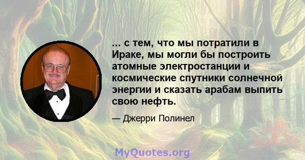 ... с тем, что мы потратили в Ираке, мы могли бы построить атомные электростанции и космические спутники солнечной энергии и сказать арабам выпить свою нефть.