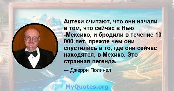 Ацтеки считают, что они начали в том, что сейчас в Нью -Мексико, и бродили в течение 10 000 лет, прежде чем они спустились в то, где они сейчас находятся, в Мехико. Это странная легенда.