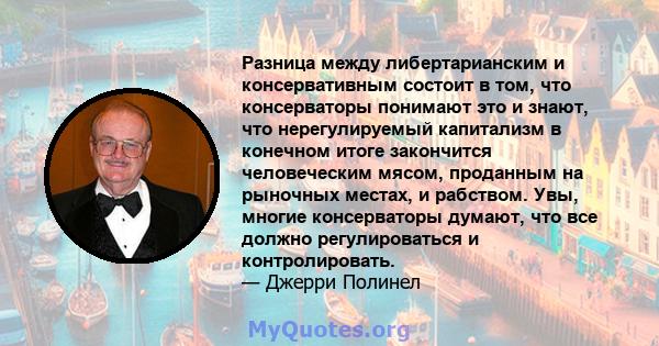 Разница между либертарианским и консервативным состоит в том, что консерваторы понимают это и знают, что нерегулируемый капитализм в конечном итоге закончится человеческим мясом, проданным на рыночных местах, и