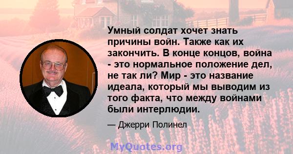 Умный солдат хочет знать причины войн. Также как их закончить. В конце концов, война - это нормальное положение дел, не так ли? Мир - это название идеала, который мы выводим из того факта, что между войнами были