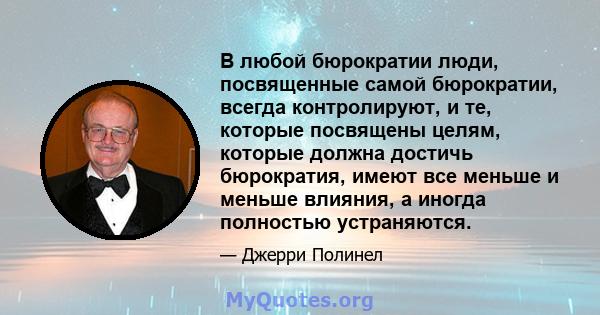 В любой бюрократии люди, посвященные самой бюрократии, всегда контролируют, и те, которые посвящены целям, которые должна достичь бюрократия, имеют все меньше и меньше влияния, а иногда полностью устраняются.