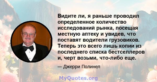 Видите ли, я раньше проводил определенное количество исследований рынка, посещая местную аптеку и увидев, что поставят водители грузовиков. Теперь это всего лишь копии из последнего списка бестселлеров и, черт возьми,