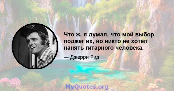 Что ж, я думал, что мой выбор поджег их, но никто не хотел нанять гитарного человека.