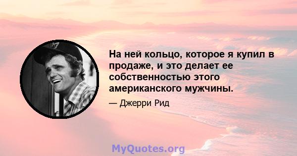 На ней кольцо, которое я купил в продаже, и это делает ее собственностью этого американского мужчины.