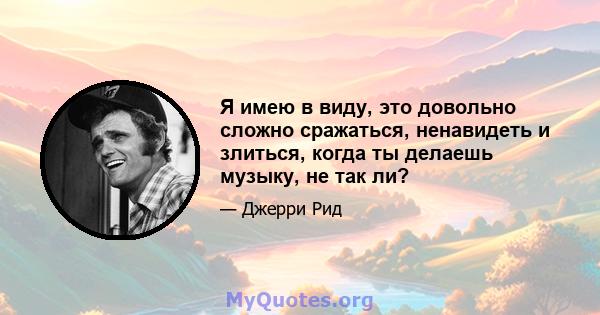 Я имею в виду, это довольно сложно сражаться, ненавидеть и злиться, когда ты делаешь музыку, не так ли?