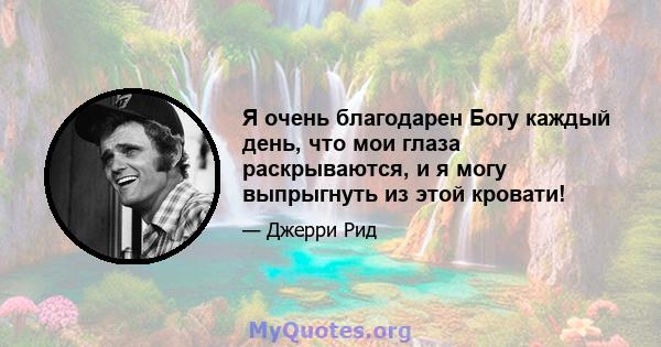 Я очень благодарен Богу каждый день, что мои глаза раскрываются, и я могу выпрыгнуть из этой кровати!