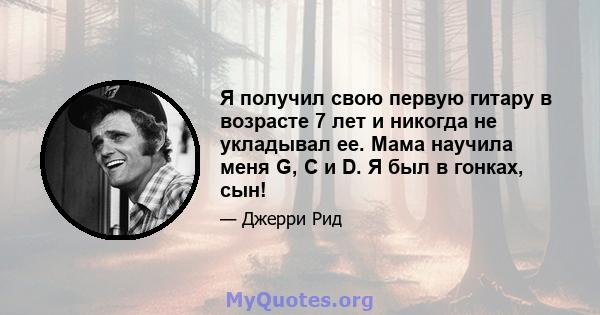 Я получил свою первую гитару в возрасте 7 лет и никогда не укладывал ее. Мама научила меня G, C и D. Я был в гонках, сын!