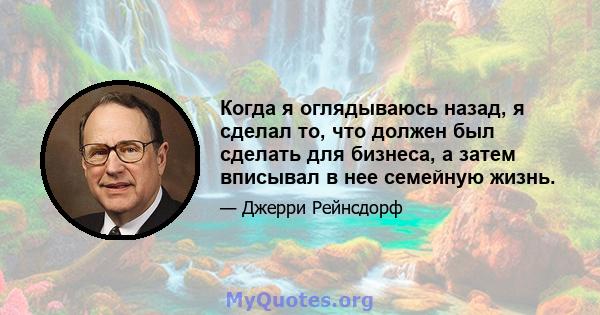 Когда я оглядываюсь назад, я сделал то, что должен был сделать для бизнеса, а затем вписывал в нее семейную жизнь.