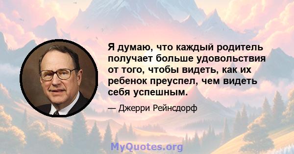 Я думаю, что каждый родитель получает больше удовольствия от того, чтобы видеть, как их ребенок преуспел, чем видеть себя успешным.