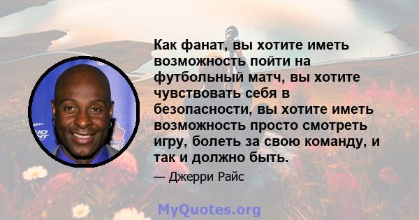 Как фанат, вы хотите иметь возможность пойти на футбольный матч, вы хотите чувствовать себя в безопасности, вы хотите иметь возможность просто смотреть игру, болеть за свою команду, и так и должно быть.