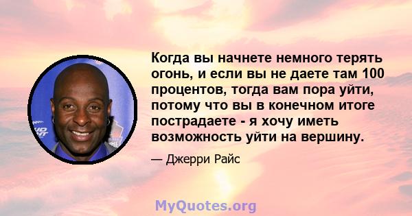 Когда вы начнете немного терять огонь, и если вы не даете там 100 процентов, тогда вам пора уйти, потому что вы в конечном итоге пострадаете - я хочу иметь возможность уйти на вершину.