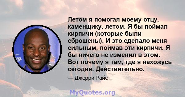 Летом я помогал моему отцу, каменщику, летом. Я бы поймал кирпичи (которые были сброшены). И это сделало меня сильным, поймав эти кирпичи. Я бы ничего не изменил в этом. Вот почему я там, где я нахожусь сегодня.