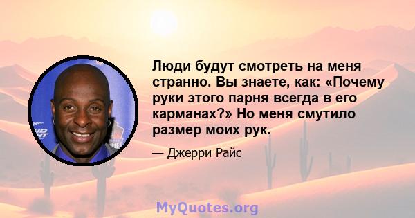 Люди будут смотреть на меня странно. Вы знаете, как: «Почему руки этого парня всегда в его карманах?» Но меня смутило размер моих рук.