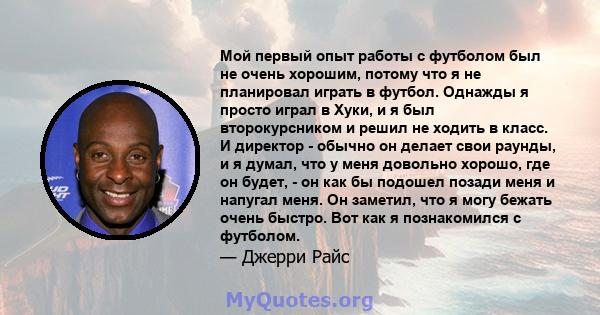 Мой первый опыт работы с футболом был не очень хорошим, потому что я не планировал играть в футбол. Однажды я просто играл в Хуки, и я был второкурсником и решил не ходить в класс. И директор - обычно он делает свои