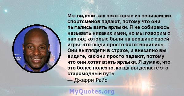 Мы видели, как некоторые из величайших спортсменов падают, потому что они пытались взять ярлыки. Я не собираюсь называть никаких имен, но мы говорим о парнях, которые были на вершине своей игры, что люди просто