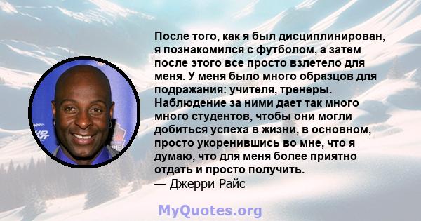 После того, как я был дисциплинирован, я познакомился с футболом, а затем после этого все просто взлетело для меня. У меня было много образцов для подражания: учителя, тренеры. Наблюдение за ними дает так много много