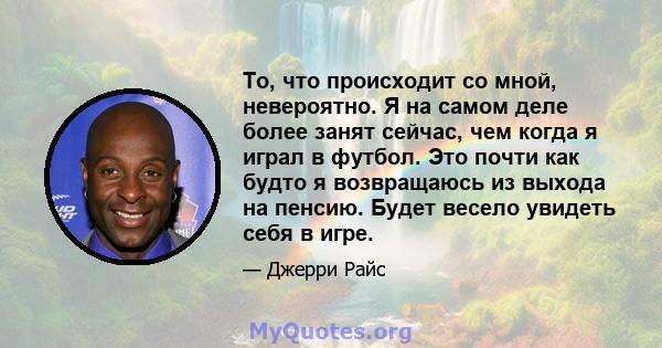 То, что происходит со мной, невероятно. Я на самом деле более занят сейчас, чем когда я играл в футбол. Это почти как будто я возвращаюсь из выхода на пенсию. Будет весело увидеть себя в игре.