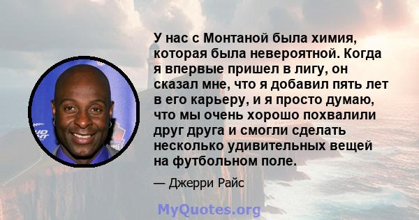 У нас с Монтаной была химия, которая была невероятной. Когда я впервые пришел в лигу, он сказал мне, что я добавил пять лет в его карьеру, и я просто думаю, что мы очень хорошо похвалили друг друга и смогли сделать