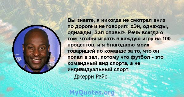 Вы знаете, я никогда не смотрел вниз по дороге и не говорил: «Эй, однажды, однажды, Зал славы». Речь всегда о том, чтобы играть в каждую игру на 100 процентов, и я благодарю моих товарищей по команде за то, что он попал 