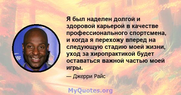 Я был наделен долгой и здоровой карьерой в качестве профессионального спортсмена, и когда я перехожу вперед на следующую стадию моей жизни, уход за хиропрактикой будет оставаться важной частью моей игры.