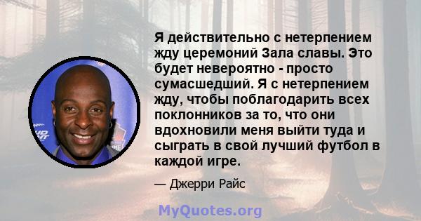 Я действительно с нетерпением жду церемоний Зала славы. Это будет невероятно - просто сумасшедший. Я с нетерпением жду, чтобы поблагодарить всех поклонников за то, что они вдохновили меня выйти туда и сыграть в свой