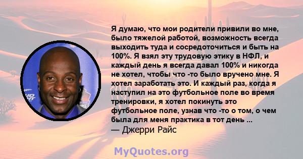 Я думаю, что мои родители привили во мне, было тяжелой работой, возможность всегда выходить туда и сосредоточиться и быть на 100%. Я взял эту трудовую этику в НФЛ, и каждый день я всегда давал 100% и никогда не хотел,