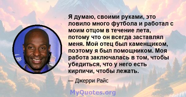 Я думаю, своими руками, это ловило много футбола и работал с моим отцом в течение лета, потому что он всегда заставлял меня. Мой отец был каменщиком, поэтому я был помощником. Моя работа заключалась в том, чтобы