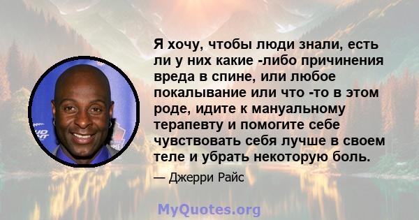 Я хочу, чтобы люди знали, есть ли у них какие -либо причинения вреда в спине, или любое покалывание или что -то в этом роде, идите к мануальному терапевту и помогите себе чувствовать себя лучше в своем теле и убрать