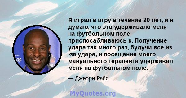 Я играл в игру в течение 20 лет, и я думаю, что это удерживало меня на футбольном поле, приспосабливаюсь к. Получение удара так много раз, будучи все из -за удара, и посещение моего мануального терапевта удерживал меня