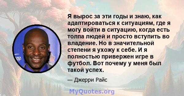 Я вырос за эти годы и знаю, как адаптироваться к ситуациям, где я могу войти в ситуацию, когда есть толпа людей и просто вступить во владение. Но в значительной степени я ухожу к себе. И я полностью привержен игре в